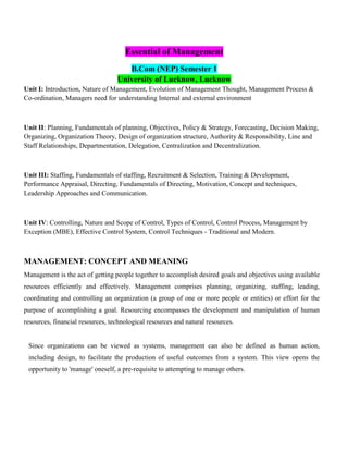Essential of Management
B.Com (NEP) Semester 1
University of Lucknow, Lucknow
Unit I: Introduction, Nature of Management, Evolution of Management Thought, Management Process &
Co-ordination, Managers need for understanding Internal and external environment
Unit II: Planning, Fundamentals of planning, Objectives, Policy & Strategy, Forecasting, Decision Making,
Organizing, Organization Theory, Design of organization structure, Authority & Responsibility, Line and
Staff Relationships, Departmentation, Delegation, Centralization and Decentralization.
Unit III: Staffing, Fundamentals of staffing, Recruitment & Selection, Training & Development,
Performance Appraisal, Directing, Fundamentals of Directing, Motivation, Concept and techniques,
Leadership Approaches and Communication.
Unit IV: Controlling, Nature and Scope of Control, Types of Control, Control Process, Management by
Exception (MBE), Effective Control System, Control Techniques - Traditional and Modern.
MANAGEMENT: CONCEPT AND MEANING
Management is the act of getting people together to accomplish desired goals and objectives using available
resources efficiently and effectively. Management comprises planning, organizing, staffing, leading,
coordinating and controlling an organization (a group of one or more people or entities) or effort for the
purpose of accomplishing a goal. Resourcing encompasses the development and manipulation of human
resources, financial resources, technological resources and natural resources.
Since organizations can be viewed as systems, management can also be defined as human action,
including design, to facilitate the production of useful outcomes from a system. This view opens the
opportunity to 'manage' oneself, a pre-requisite to attempting to manage others.
 