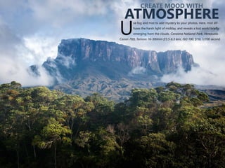 se fog and mist to add mystery to your photos. Here, mist dif-
fuses the harsh light of midday, and reveals a lost world briefly
Uemerging from the clouds. Canaima National Park, Venezuela.
Canon 70D, Tamron 16-300mm f/3.5-6.3 lens, ISO 100, f/10, 1/100 second.
CREATE MOOD WITH
ATMOSPHERE
 