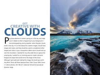 ay close attention to what is going on in the sky, and make
sure it relates to what is happening in your foreground. I
Plove photographing stormy weather; when dramatic clouds
build in the sky, I’m on the lookout for creative images. Clouds have
shapes and colors, and they should be used to complement other
shapes and colors in your composition. When storm clouds built up
over the mountains, I reached for my ultra-wide lens to capture the
amazing sky. I waited for an incoming wave to create a dynamic
foreground shape that would mirror the shape of the cloud.
Although I got quite wet making this image, the result was worth
the effort! Torres del Paine National Park, Chile. Canon 5DIII, Canon
11-24mm f/4 lens, ISO 100, f/11, blend of 1/8 and 0.4 seconds for
dynamic range.
GET
CREATIVE WITH
CLOUDS
 