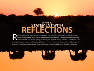 eflections are a great way to add some extra style to your photos. Still water usually works best, although
rippled or moving water can be used to create impressionistic reflections. Consider photographing only the
Rreflection itself to add a hint of mystery. For this image of elephants crossing in front of a water hole at sunset, I
chose a dark exposure, obscuring the elephants, focusing the viewer’s attention on the sunset sky and the elephants'
reflections. Etosha National Park, Namibia. Canon 70D, Tamron 70-200mm f/2.8 lens, ISO 100, f/3.5, 1/320 second.
MAKE A
STATEMENT WITH
REFLECTIONS
 