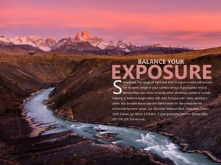 ometimes, the range of light and dark in a given scene will exceed
the dynamic range of your camera sensor. A graduated neutral
Sdensity filter can come in handy when shooting sunrise or sunset,
helping to balance bright skies with dark foregrounds. Many photogra-
phers also bracket exposures and blend them on the computer for
enhanced dynamic range. Los Glaciares National Park, Argentina. Canon
5DIII, Canon 24-70mm f/2.8 lens, 2-stop graduated neutral density filter,
ISO 100, f/9, 0.8 seconds.
BALANCE YOUR
EXPOSURE
 