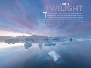 he colors of twilight can be otherworldly. Twilight photography
means shooting on the edge of light; moving elements (such as
Tclouds and water) blur during long exposures and a colorful, soft
light bathes the landscape. Jökulsárlón, Iceland. Canon 5DIII, Canon 16-
35mm f/2.8 lens, polarizer filter, 1-stop graduated neutral density filter, ISO
400, f/8, 82 seconds.
SHOOT
TWILIGHT
 