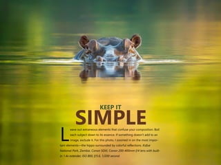 eave out extraneous elements that confuse your composition. Boil
each subject down to its essence. If something doesn’t add to an
Limage, exclude it. For this photo, I zoomed in on the most impor-
tant elements—the hippo surrounded by colorful reflections. Kafue
National Park, Zambia. Canon 5DIII, Canon 200-400mm f/4 lens with built-
in 1.4x extender, ISO 800, f/5.6, 1/200 second.
KEEP IT
SIMPLE
 