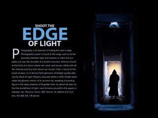 hotography is an exercise in finding the razor’s edge.
Photographic power is found at the verge, such as at the
Pboundary between light and shadow, or when the sun
peeks out over the shoulder of a distant mountain. Drama is found
at the brink of a storm, where rain, wind, and clouds collide with all
the intensity and fury that nature can muster. Color is found at the
break of dawn, or in the last faint glimmers of twilight quietly defy-
ing the black of night. Mystery abounds where a shaft of light pene-
trates the gloomy interior of an ancient city, revealing a brooding
figure in the deep shadows of forgotten time. So above all, learn to
find the borderlines of light—and immerse yourself in the spaces in
between. Fes, Morocco. Canon 70D, Tamron 16-300mm f/3.5-6.3
lens, ISO 400, f/8, 1/8 second.
SHOOT THE
OF LIGHT
EDGE
 