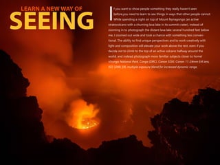 f you want to show people something they really haven't seen
before,you need to learn to see things in ways that other people cannot.
IWhile spending a night on top of Mount Nyiragongo (an active
stratovolcano with a churning lava lake in its summit crater), instead of
zooming in to photograph the distant lava lake several hundred feet below
me, I zoomed out wide and took a chance with something less conven-
tional. The ability to find unique perspectives and to work creatively with
light and composition will elevate your work above the rest, even if you
decide not to climb to the top of an active volcano halfway around the
world, and instead photograph more familiar subjects closer to home!
Virunga National Park, Congo (DRC). Canon 5DIII, Canon 11-24mm f/4 lens,
ISO 3200, f/8, multiple exposure blend for increased dynamic range.
LEARN A NEW WAY OF
SEEING
 