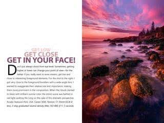 on’t just always shoot from eye level. Sometimes, getting
higher or lower can change your point of view—for the
Dbetter.
Canon 5DIII, Tamron 17-35mm f/2.8-4
lens, 2-stop graduated neutral density filter, ISO 400, f/11, 5 seconds.
If you really want to wow viewers, get low and
close to interesting foreground elements. For the shot to the right, I
got very close to the foreground boulders with a wide-angle lens. I
wanted to exaggerate their relative size and importance, making
them more prominent in the composition. When the clouds started
to blaze with brilliant sunrise color, the entire scene was bathed in
red light, putting the icing on the cake of this dramatic perspective.
Acadia National Park, USA.
GET LOW
GET CLOSE
GET IN YOUR FACE!
 