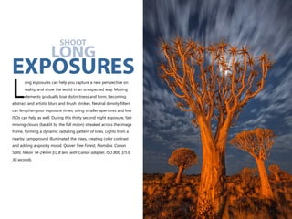 ong exposures can help you capture a new perspective on
reality, and show the world in an unexpected way. Moving
Lelements gradually lose distinctness and form, becoming
abstract and artistic blurs and brush strokes. Neutral density filters
can lengthen your exposure times; using smaller apertures and low
ISOs can help as well. During this thirty second night exposure, fast
moving clouds (backlit by the full moon) streaked across the image
frame, forming a dynamic radiating pattern of lines. Lights from a
nearby campground illuminated the trees, creating color contrast
and adding a spooky mood. Quiver Tree Forest, Namibia. Canon
5DIII, Nikon 14-24mm f/2.8 lens with Canon adapter, ISO 800, f/5.6,
30 seconds.
SHOOT
LONG
EXPOSURES
 