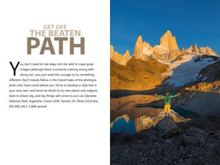 ou don’t need to trek deep into the wild to make great
images (although there is certainly nothing wrong with
Ydoing so)—you just need the courage to try something
different. Don’t merely follow in the tripod holes of the photogra-
phers who have come before you. Strive to develop a style that is
your very own, and never be afraid to try new places and subjects.
Dare to dream big, and big things will come to you! Los Glaciares
National Park, Argentina. Canon 5DIII, Tarmon 24-70mm f/2.8 lens,
ISO 400, f/6.3, 1/640 second.
GET OFF
THE BEATEN
PATH
 