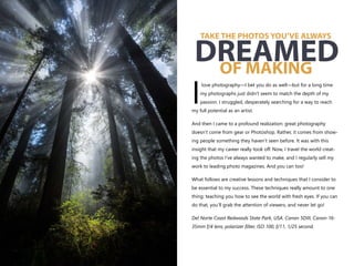 love photography—I bet you do as well—but for a long time
my photographs just didn’t seem to match the depth of my
Ipassion. I struggled, desperately searching for a way to reach
my full potential as an artist.
And then I came to a profound realization: great photography
doesn’t come from gear or Photoshop. Rather, it comes from show-
ing people something they haven’t seen before. It was with this
insight that my career really took off. Now, I travel the world creat-
ing the photos I’ve always wanted to make, and I regularly sell my
work to leading photo magazines. And you can too!
What follows are creative lessons and techniques that I consider to
be essential to my success. These techniques really amount to one
thing: teaching you how to see the world with fresh eyes. If you can
do that, you’ll grab the attention of viewers, and never let go!
Del Norte Coast Redwoods State Park, USA. Canon 5DIII, Canon 16-
35mm f/4 lens, polarizer filter, ISO 100, f/11, 1/25 second.
TAKE THE PHOTOS YOU’VE ALWAYS
OF MAKING
DREAMED
 