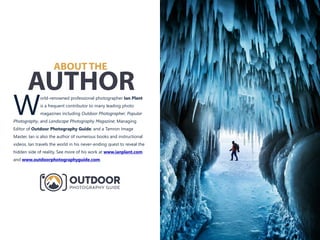 ABOUT THE
AUTHORorld-renowned professional photographer Ian Plant
is a frequent contributor to many leading photo
Wmagazines including Outdoor Photographer, Popular
Photography, and Landscape Photography Magazine; Managing
Editor of Outdoor Photography Guide; and a Tamron Image
Master. Ian is also the author of numerous books and instructional
videos. Ian travels the world in his never-ending quest to reveal the
hidden side of reality. See more of his work at
and .
www.ianplant.com
www.outdoorphotographyguide.com
 
