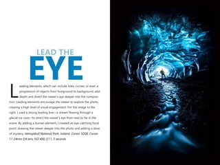 LEAD THE
EYEeading elements, which can include lines, curves, or even a
progression of objects from foreground to background, add
Ldepth and direct the viewer’s eye deeper into the composi-
tion. Leading elements encourage the viewer to explore the photo,
creating a high level of visual engagement. For the image to the
right, I used a strong leading line—a stream flowing through a
glacial ice cave—to direct the viewer’s eye from near to far in the
scene. By adding a human element, I created an eye-catching focal
point, drawing the viewer deeper into the photo and adding a dose
of mystery. Vatnajökull National Park, Iceland. Canon 5DSR, Canon
11-24mm f/4 lens, ISO 400, f/11, 5 seconds.
 