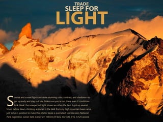 unrise and sunset light can create stunning color, contrast, and shadows—so
get up early and stay out late. Make sure you’re out there even if conditions
Slook bleak; the unexpected light shows are often the best. I got up several
hours before dawn, climbing a glacier in the dark from my high mountain base camp,
just to be in position to make this photo. Sleep is overrated! Los Glaciares National
Park, Argentina. Canon 5DII, Canon 24-105mm f/4 lens, ISO 100, f/16, 1/125 second.
TRADE
SLEEP FOR
LIGHT
 