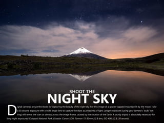 igital cameras are perfect tools for capturing the beauty of the night sky. For this image of a glacier-capped mountain lit by the moon, I did
a 30 second exposure with a wide-angle lens to capture the stars as pinpoints of light. Longer exposures (using your camera’s “bulb” set-
Dting) will reveal the stars as streaks across the image frame, caused by the rotation of the Earth. A sturdy tripod is absolutely necessary for
long night exposures! Cotopaxi National Park, Ecuador. Canon 5DIII, Tamron 15-30mm f/2.8 lens, ISO 400, f/2.8, 30 seconds.
SHOOT THE
NIGHT SKY
 