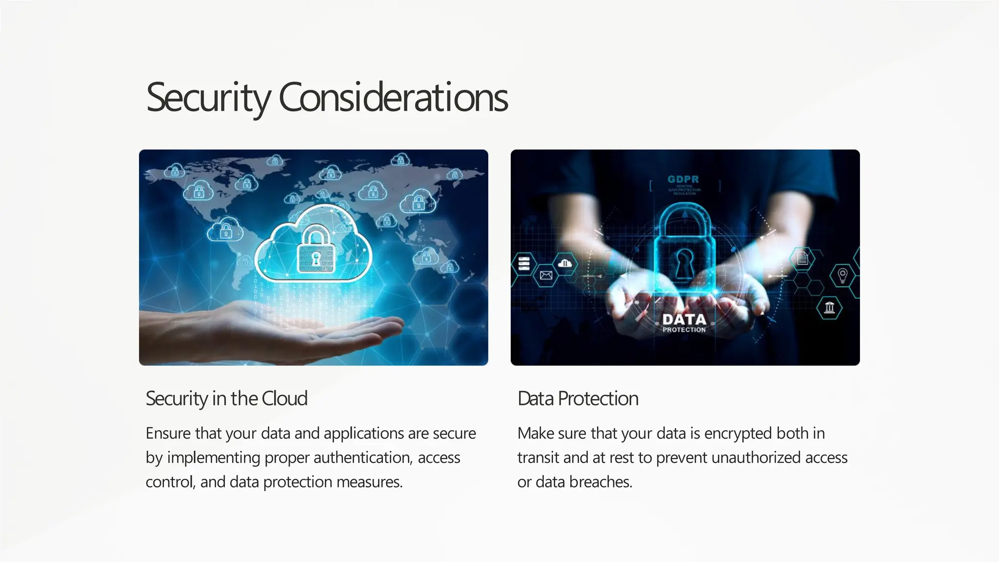 Security Considerations
Security in theCloud
Ensure that your data and applications are secure
by implementing proper authentication, access
control, and data protection measures.
DataProtection
Make sure that your data is encrypted both in
transit and at rest to prevent unauthorized access
or data breaches.
 