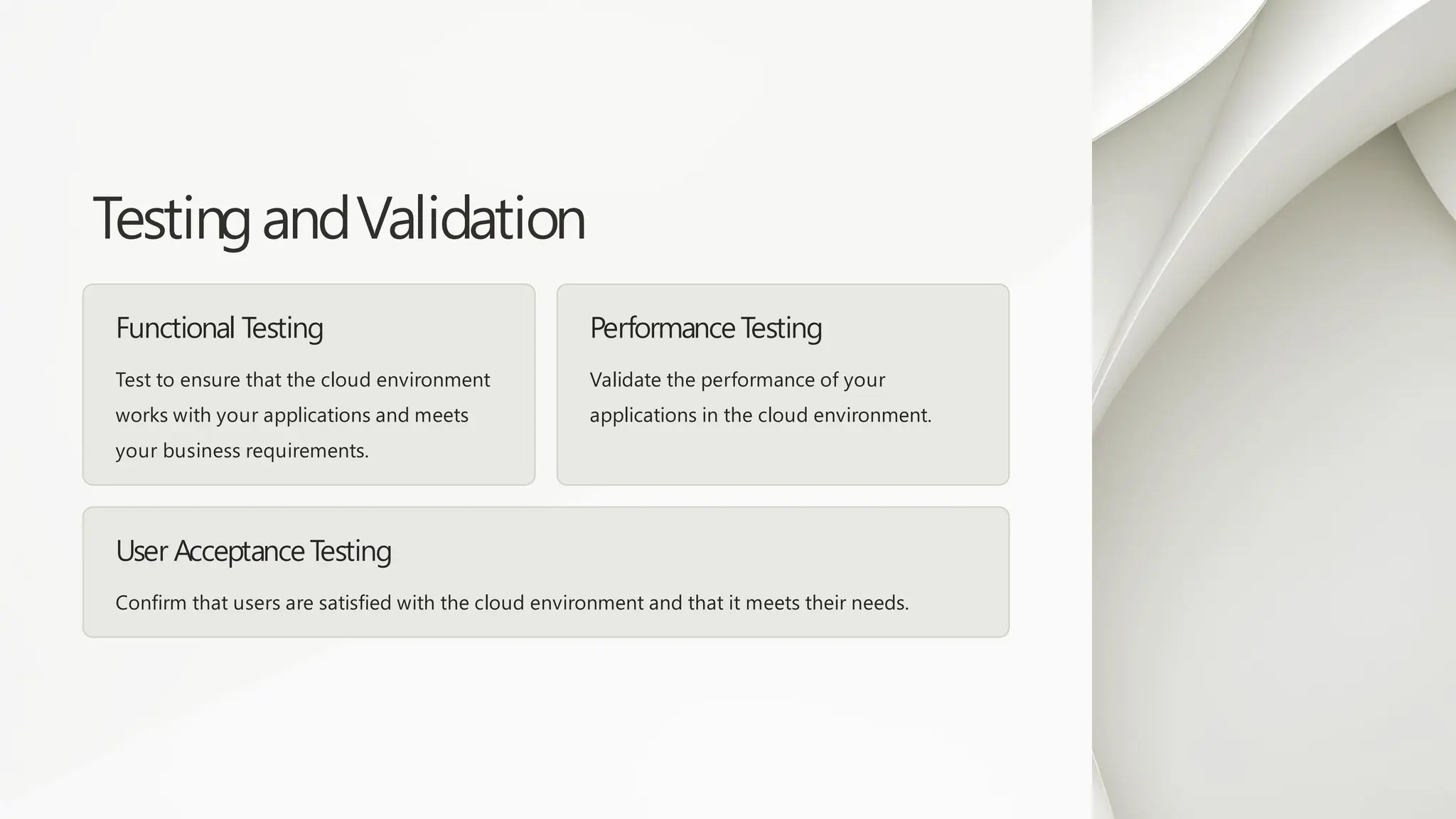 TestingandValidation
Functional Testing
Test to ensure that the cloud environment
works with your applications and meets
your business requirements.
Performance Testing
Validate the performance of your
applications in the cloud environment.
User AcceptanceTesting
Confirm that users are satisfied with the cloud environment and that it meets their needs.
 
