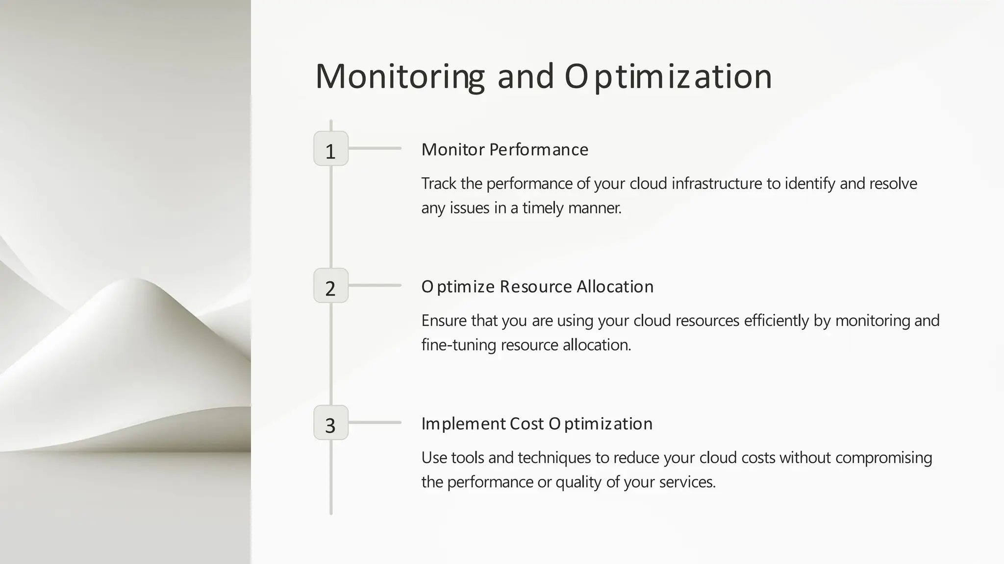 Monitoring and Optimization
1 Monitor Performance
Track the performance of your cloud infrastructure to identify and resolve
any issues in a timely manner.
2 Optimize Resource Allocation
Ensure that you are using your cloud resources efficiently by monitoring and
fine-tuning resource allocation.
3 Implement Cost Optimization
Use tools and techniques to reduce your cloud costs without compromising
the performance or quality of your services.
 