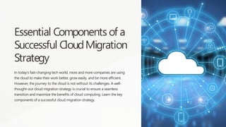 Essential Components of a
Successful CloudMigration
Strategy
In today's fast-changing tech world, more and more companies are using
the cloud to make their work better, grow easily, and be more efficient.
However, the journey to the cloud is not without its challenges. A well-
thought-out cloud migration strategy is crucial to ensure a seamless
transition and maximize the benefits of cloud computing. Learn the key
components of a successful cloud migration strategy.
 
