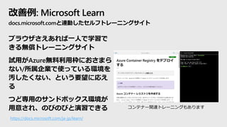 改善例: Microsoft Learn
docs.microsoft.comと連動したセルフトレーニングサイト
ブラウザさえあれば一人で学習で
きる無償トレーニングサイト
試用がAzure無料利用枠におさまら
ない/所属企業で使っている環境を...
