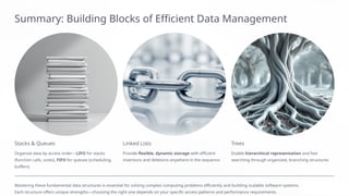 Summary: Building Blocks of Efficient Data Management
Stacks & Queues
Organize data by access order—LIFO for stacks
(function calls, undo), FIFO for queues (scheduling,
buffers)
Linked Lists
Provide flexible, dynamic storage with efficient
insertions and deletions anywhere in the sequence
Trees
Enable hierarchical representation and fast
searching through organized, branching structures
Mastering these fundamental data structures is essential for solving complex computing problems efficiently and building scalable software systems.
Each structure offers unique strengths—choosing the right one depends on your specific access patterns and performance requirements.
 
