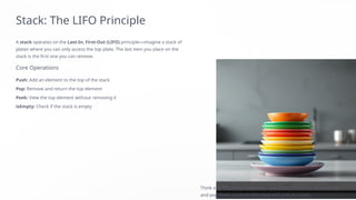 Stack: The LIFO Principle
A stack operates on the Last-In, First-Out (LIFO) principle—imagine a stack of
plates where you can only access the top plate. The last item you place on the
stack is the first one you can remove.
Core Operations
Push: Add an element to the top of the stack
Pop: Remove and return the top element
Peek: View the top element without removing it
isEmpty: Check if the stack is empty
Think of a PEZ candy dispenser—you push candies in from the top
and pop them out from the same end, one at a time.
 