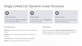 Singly Linked List: Dynamic Linear Structure
Node Structure
Each node contains data and a pointer
to the next node in sequence
Head Pointer
A special pointer marks the beginning
of the list (first node)
Dynamic Size
Grows and shrinks at runtime—no fixed
capacity limits like arrays
Core Operations
Insertion: Add nodes at head, tail, or middle in O(1) if position
known
Deletion: Remove nodes by updating pointers in O(1) with
reference
Traversal: Move from head to tail following next pointers
Search: Linear search through nodes in O(n) time
Advantages
Perfect for implementing dynamic stacks and queues without
worrying about capacity. Memory allocated only as needed, and
insertions/deletions don't require shifting elements.
 