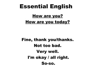 Essential English How are you?   How are you today?   Fine, thank you/thanks.  Not too bad.  Very well.  I'm okay / all right. So-so. 