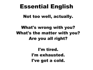 Essential English Not too well, actually.  What's wrong with you?  What's the matter with you?  Are you all right?  I'm tired.  I'm exhausted.  I've got a cold.  