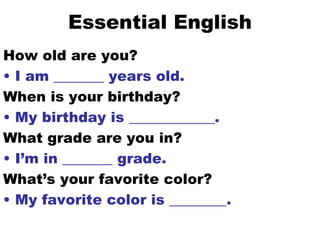 Essential English How old are you? I am _______ years old. When is your birthday? My birthday is ____________. What grade are you in? I’m in _______ grade. What’s your favorite color? My favorite color is ________. 