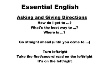 Essential English Asking and Giving Directions   How do I get to ...?  What's the best way to ...?  Where is ...?  Go straight ahead (until you come to ...)  Turn left/right Take the first/second road on the left/right  It's on the left/right   