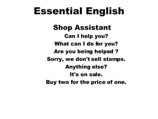 Essential English Shop Assistant   Can I help you?  What can I do for you?  Are you being helped ?  Sorry, we don't sell stamps.  Anything else?  It's on sale.  Buy two for the price of one.  