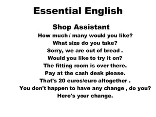 Essential English Shop Assistant   How much / many would you like?  What size do you take?  Sorry, we are out of bread .  Would you like to try it on?  The fitting room is over there.  Pay at the cash desk please.  That's 20 euros/euro altogether .  You don't happen to have any change , do you?  Here's your change.   