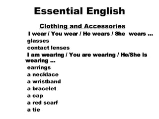 Essential English Clothing and Accessories   I wear / You wear / He wears / She  wears …     glasses    contact lenses    I am wearing / You are wearing / He/She is wearing …     earrings    a necklace    a wristband    a bracelet    a cap    a red scarf    a tie  