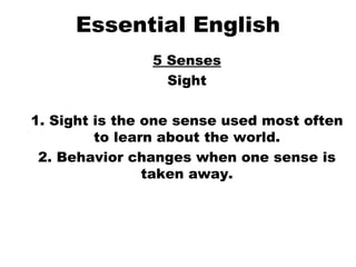 Essential English 5 Senses Sight 1. Sight is the one sense used most often to learn about the world. 2. Behavior changes when one sense is taken away. 