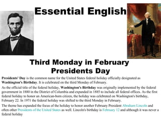 Essential English Third Monday in February  Presidents Day Presidents' Day  is the common name for the United States federal holiday officially designated as  Washington's Birthday . It is celebrated on the third Monday of February. As the official title of the federal holiday,  Washington's Birthday  was originally implemented by the federal government in 1880 in the District of Columbia and expanded in 1885 to include all federal offices. As the first federal holiday to honor an American-born citizen, the holiday was celebrated on Washington's birthday, February 22. In 1971 the federal holiday was shifted to the third Monday in February. The theme has expanded the focus of the holiday to honor another February President  Abraham Lincoln  and often other  Presidents of the United States  as well. Lincoln's birthday is  February 12  and although it was never a federal holiday 