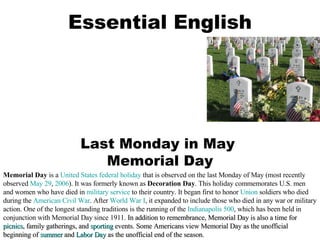 Essential English Last Monday in May  Memorial Day Memorial Day  is a  United States   federal holiday  that is observed on the last Monday of May (most recently observed  May 29 ,  2006 ). It was formerly known as  Decoration Day . This holiday commemorates U.S. men and women who have died in  military service  to their country. It began first to honor  Union  soldiers who died during the  American Civil War . After  World War I , it expanded to include those who died in any war or military action. One of the longest standing traditions is the running of the  Indianapolis 500 , which has been held in conjunction with Memorial Day since 1911.  In addition to remembrance, Memorial Day is also a time for  picnics , family gatherings, and  sporting  events. Some Americans view Memorial Day as the unofficial beginning of  summer  and  Labor Day  as the unofficial end of the season.  