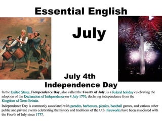 Essential English July July 4th  Independence Day In the  United States ,  Independence Day , also called the  Fourth of July , is a  federal holiday  celebrating the adoption of the  Declaration of Independence  on  4 July   1776 , declaring independence from the  Kingdom of Great Britain . Independence Day is commonly associated with  parades ,  barbecues ,  picnics ,  baseball  games, and various other public and private events celebrating the history and traditions of the U.S.  Fireworks  have been associated with the Fourth of July since  1777 . 