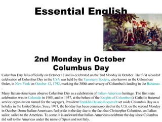 Essential English 2nd Monday in October  Columbus Day Columbus Day falls officially on October 12 and is celebrated on the 2nd Monday in October. The first recorded celebration of Columbus Day in the  USA  was held by the  Tammany Society , also known as the Colombian Order, in  New York  on  October 12 ,  1792 , marking the 300th anniversary of Columbus's landing in the  Bahamas . Many Italian-Americans observe Columbus Day as a celebration of  Italian-American  heritage. The first state celebration was in  Colorado  in 1905, and in 1937, at the behest of the  Knights of Columbus  (a Catholic fraternal service organization named for the voyager), President  Franklin Delano Roosevelt  set aside Columbus Day as a holiday in the United States. Since 1971, the holiday has been commemorated in the U.S. on the second Monday in October. Some Italian-Americans feel pride in the day due to the fact that Christopher Columbus, an Italian sailor, sailed to the Americas. To some, it is awkward that Italian-Americans celebrate the day since Columbus did sail to the Americas under the name of Spain and not Italy. 
