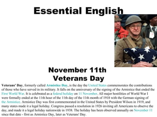 Essential English November 11th  Veterans Day Veterans' Day , formerly called  Armistice Day , is the day the  United States  commemorates the contributions of those who have served in its military. It falls on the anniversary of the signing of the Armistice that ended the  First World War . It is celebrated as a  federal holiday  on  11 November . All major hostilities of World War I were formally ended at the 11th hour of the 11th day of the 11th month of 1918 with the German signing of  the Armistice . Armistice Day was first commemorated in the United States by President Wilson in 1919, and many states made it a legal holiday. Congress passed a resolution in 1926 inviting all Americans to observe the day, and made it a legal holiday nationwide in 1938. The holiday has been observed annually on  November 11  since that date - first as Armistice Day, later as Veterans' Day. 