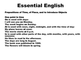 Essential English Prepositions of Time, of Place, and to Introduce Objects One point in time On  is used with days: I will see you  on  Monday.  The week begins  on  Sunday.  At  is used with noon, night, midnight, and with the time of day: My plane leaves  at  noon.  The movie starts  at  6 p.m.  In  is used with other parts of the day, with months, with years, with seasons: He likes to read  in  the afternoon.  The days are long  in  August.  The book was published  in  1999.  The flowers will bloom  in  spring.    