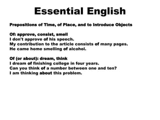 Essential English Prepositions of Time, of Place, and to Introduce Objects Of: approve, consist, smell I don't approve  of  his speech.  My contribution to the article consists  of  many pages.  He came home smelling  of  alcohol.    Of (or about): dream, think I dream  of  finishing college in four years.  Can you think  of  a number between one and ten?  I am thinking  about  this problem.      