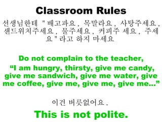 Classroom Rules 선생님한테  " 배고파요 ,  목말라요 ,  사탕주세요 ,  샌드위치주세요 ,  물주세요 ,  커피주 세요 ,  주세요 " 라고 하지 마세요   Do not complain to the teacher, “ I am hungry, thirsty, give me candy, give me sandwich, give me water, give me coffee, give me, give me, give me…”  이건 버릇없어요 .   This is not polite. 