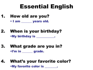 Essential English 1. How old are you? I am _______ years old. 2.  When is your birthday? My birthday is ____________. 3.  What grade are you in? I’m in _______ grade. 4.  What’s your favorite color? My favorite color is ________. 