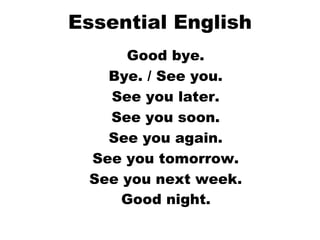 Essential English Good bye.  Bye. / See you.  See you later.  See you soon.  See you again.  See you tomorrow.  See you next week.  Good night.   