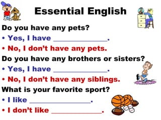Essential English Do you have any pets? Yes, I have _______________. No, I don’t have any pets. Do you have any brothers or sisters? Yes, I have _______________. No, I don’t have any siblings. What is your favorite sport? I like _________________. I don’t like ______________. 