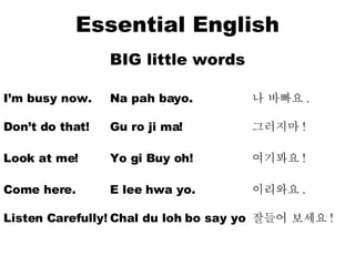 Essential English BIG little words I’m busy now. Na pah bayo. 나 바빠요 . Don’t do that! Gu ro ji ma! 그러지마 ! Look at me! Yo gi Buy oh! 여기봐요 ! Come here.  E lee hwa yo. 이리와요 . Listen Carefully! Chal du loh bo say yo 잘들어 보세요 ! 