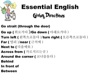 Essential English Go strait (through the door) Go up ( 위로가다 ) /Go down ( 아래로가다 ) Turn left ( 왼쪽으로돌다 )/ turn right ( 오른쪽으로돌다 ) Far ( 멀리 )/ near ( 근처에 ) Next to ( 다음에또 ) Across from ( 가로지르는곳 ) Around the corner ( 코너를돌다 ) Behind In front of Between 