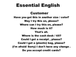 Essential English Customer  Have you got this in another size / color?  May I try this on, please?  Where can I try this on, please?  How much is it?  That's all.  Where is the cash desk / till?  Could I get a receipt , please?  Could I get a (plastic) bag, please?  (I'm afraid/ Sorry) I don't have any change .  Do you accept credit cards?   