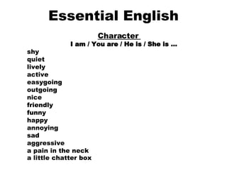 Essential English Character  I am / You are / He is / She is …     shy    quiet    lively    active    easygoing    outgoing    nice    friendly    funny    happy    annoying    sad    aggressive    a pain in the neck    a little chatter box   