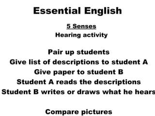 Essential English 5 Senses Hearing activity Pair up students Give list of descriptions to student A Give paper to student B Student A reads the descriptions Student B writes or draws what he hears Compare pictures 