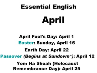 Essential English April April Fool's Day: April 1  Easter : Sunday, April 16  Earth Day: April 22  Passover   (Begins at Sundown*) : April 12  Yom Ha Shoah (Holocaust Remembrance Day): April 25   